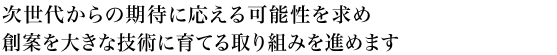 次世代からの期待に応える可能性を求め創案を大きな技術に育てる取り組みを進めます