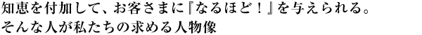 知恵を付加して、お客さまに『なるほど!』を与えられる。そんな人が私たちの求める人物像